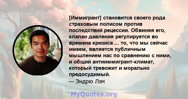 [Иммигрант] становится своего рода страховым полисом против последствий рецессии. Обвиняя его, клапан давления регулируется во времена кризиса ... то, что мы сейчас имеем, является публичным мышлением нас по сравнению с 