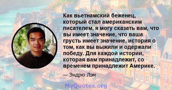 Как вьетнамский беженец, который стал американским писателем, я могу сказать вам, что вы имеет значение, что ваша грусть имеет значение, история о том, как вы выжили и одержали победу. Для каждой истории, которая вам