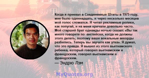 Когда я приехал в Соединенные Штаты в 1975 году, мне было одиннадцать, и через несколько месяцев мой голос сломался. Я читал рекламные ролики, как попугай, и на меня кричали довольно часто. Мой старший брат однажды