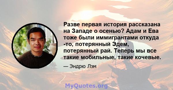 Разве первая история рассказана на Западе о осенью? Адам и Ева тоже были иммигрантами откуда -то, потерянный Эдем, потерянный рай. Теперь мы все такие мобильные, такие кочевые.