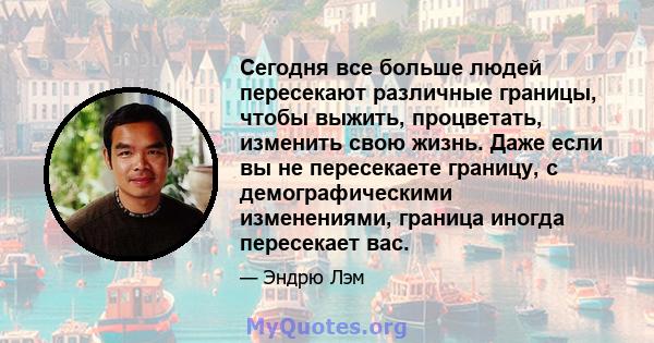 Сегодня все больше людей пересекают различные границы, чтобы выжить, процветать, изменить свою жизнь. Даже если вы не пересекаете границу, с демографическими изменениями, граница иногда пересекает вас.