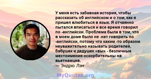 У меня есть забавная история, чтобы рассказать об английском и о том, как я пришел влюбиться в язык. Я отчаянно пытался вписаться и все время говорил по -английски. Проблема была в том, что в моем доме было не -нет