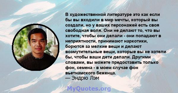 В художественной литературе это как если бы вы входили в мир мечты, который вы создали, но у ваших персонажей есть своя свободная воля. Они не делают то, что вы хотите, чтобы они делали - они попадают в неприятности,