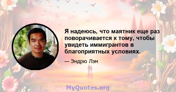 Я надеюсь, что маятник еще раз поворачивается к тому, чтобы увидеть иммигрантов в благоприятных условиях.