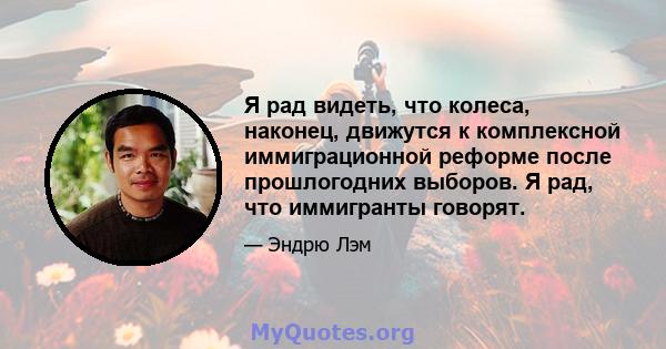 Я рад видеть, что колеса, наконец, движутся к комплексной иммиграционной реформе после прошлогодних выборов. Я рад, что иммигранты говорят.