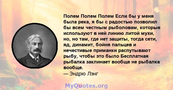 Полем Полем Полем Если бы у меня была река, я бы с радостью позволил бы всем честным рыболовам, которые используют в ней линию литой мухи, но, но там, где нет защиты, тогда сети, яд, динамит, бойня пальцев и нечестивые