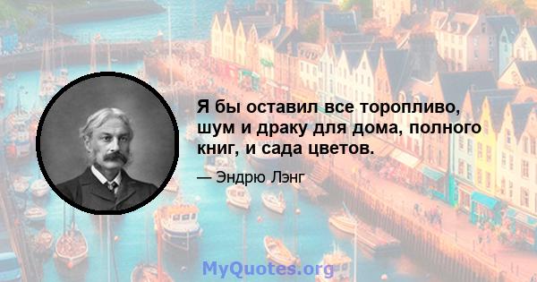 Я бы оставил все торопливо, шум и драку для дома, полного книг, и сада цветов.