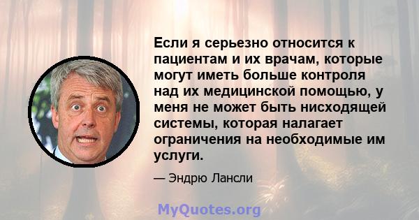 Если я серьезно относится к пациентам и их врачам, которые могут иметь больше контроля над их медицинской помощью, у меня не может быть нисходящей системы, которая налагает ограничения на необходимые им услуги.