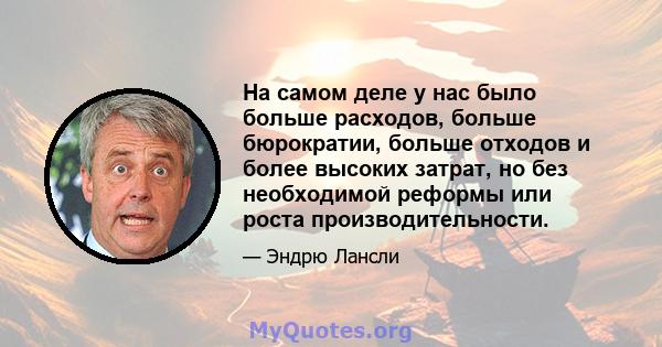 На самом деле у нас было больше расходов, больше бюрократии, больше отходов и более высоких затрат, но без необходимой реформы или роста производительности.