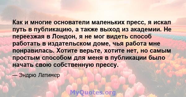 Как и многие основатели маленьких пресс, я искал путь в публикацию, а также выход из академии. Не переезжая в Лондон, я не мог видеть способ работать в издательском доме, чья работа мне понравилась. Хотите верьте,