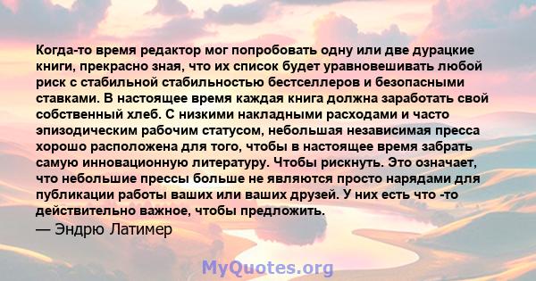 Когда-то время редактор мог попробовать одну или две дурацкие книги, прекрасно зная, что их список будет уравновешивать любой риск с стабильной стабильностью бестселлеров и безопасными ставками. В настоящее время каждая 