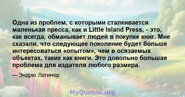 Одна из проблем, с которыми сталкивается маленькая пресса, как и Little Island Press, - это, как всегда, обманывает людей в покупке книг. Мне сказали, что следующее поколение будет больше интересоваться «опытом», чем в