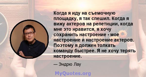 Когда я иду на съемочную площадку, я так спешил. Когда я вижу актеров на репетиции, когда мне это нравится, я хочу сохранить настроение - мое настроение и настроение актеров. Поэтому я должен толкать команду быстрее. Я