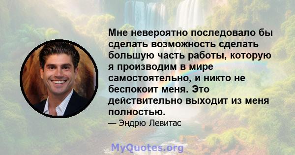 Мне невероятно последовало бы сделать возможность сделать большую часть работы, которую я производим в мире самостоятельно, и никто не беспокоит меня. Это действительно выходит из меня полностью.