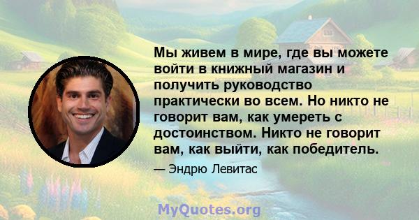 Мы живем в мире, где вы можете войти в книжный магазин и получить руководство практически во всем. Но никто не говорит вам, как умереть с достоинством. Никто не говорит вам, как выйти, как победитель.