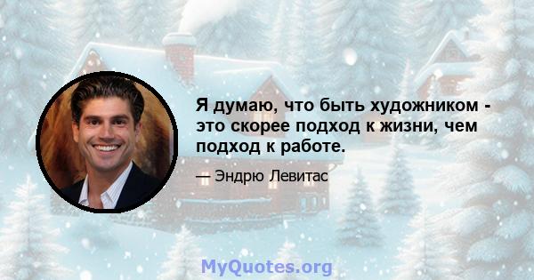 Я думаю, что быть художником - это скорее подход к жизни, чем подход к работе.