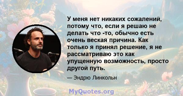 У меня нет никаких сожалений, потому что, если я решаю не делать что -то, обычно есть очень веская причина. Как только я принял решение, я не рассматриваю это как упущенную возможность, просто другой путь.