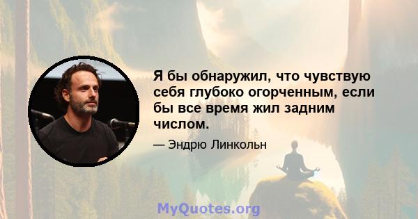 Я бы обнаружил, что чувствую себя глубоко огорченным, если бы все время жил задним числом.