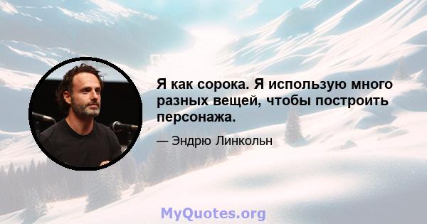 Я как сорока. Я использую много разных вещей, чтобы построить персонажа.