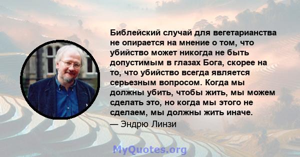 Библейский случай для вегетарианства не опирается на мнение о том, что убийство может никогда не быть допустимым в глазах Бога, скорее на то, что убийство всегда является серьезным вопросом. Когда мы должны убить, чтобы 