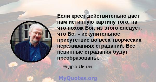 Если крест действительно дает нам истинную картину того, на что похож Бог, из этого следует, что Бог - искупительное присутствие во всех творческих переживаниях страданий. Все невинные страдания будут преобразованы.