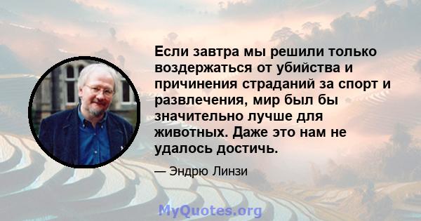 Если завтра мы решили только воздержаться от убийства и причинения страданий за спорт и развлечения, мир был бы значительно лучше для животных. Даже это нам не удалось достичь.