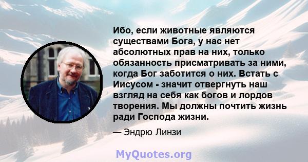 Ибо, если животные являются существами Бога, у нас нет абсолютных прав на них, только обязанность присматривать за ними, когда Бог заботится о них. Встать с Иисусом - значит отвергнуть наш взгляд на себя как богов и