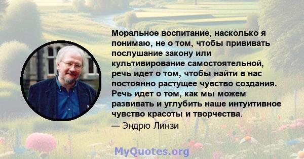 Моральное воспитание, насколько я понимаю, не о том, чтобы прививать послушание закону или культивирование самостоятельной, речь идет о том, чтобы найти в нас постоянно растущее чувство создания. Речь идет о том, как мы 