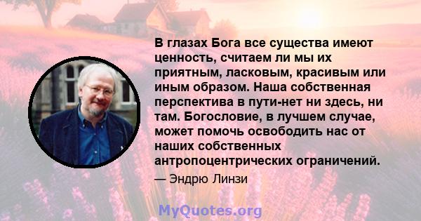 В глазах Бога все существа имеют ценность, считаем ли мы их приятным, ласковым, красивым или иным образом. Наша собственная перспектива в пути-нет ни здесь, ни там. Богословие, в лучшем случае, может помочь освободить