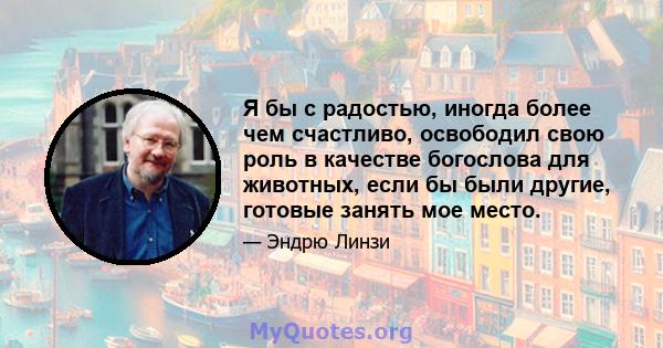 Я бы с радостью, иногда более чем счастливо, освободил свою роль в качестве богослова для животных, если бы были другие, готовые занять мое место.