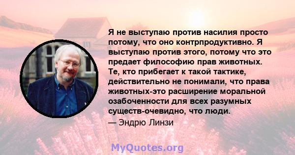 Я не выступаю против насилия просто потому, что оно контрпродуктивно. Я выступаю против этого, потому что это предает философию прав животных. Те, кто прибегает к такой тактике, действительно не понимали, что права