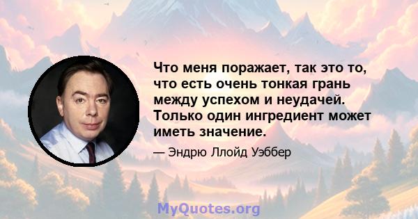 Что меня поражает, так это то, что есть очень тонкая грань между успехом и неудачей. Только один ингредиент может иметь значение.