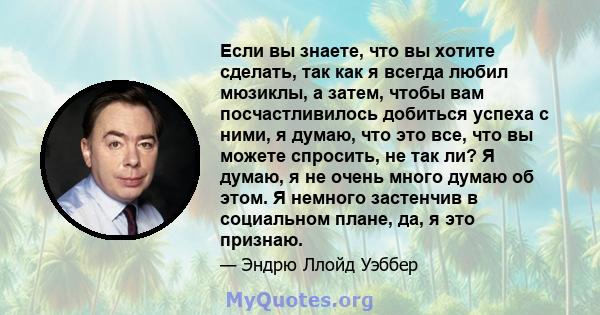 Если вы знаете, что вы хотите сделать, так как я всегда любил мюзиклы, а затем, чтобы вам посчастливилось добиться успеха с ними, я думаю, что это все, что вы можете спросить, не так ли? Я думаю, я не очень много думаю