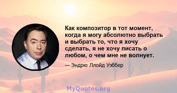 Как композитор в тот момент, когда я могу абсолютно выбрать и выбрать то, что я хочу сделать, я не хочу писать о любом, о чем мне не волнует.