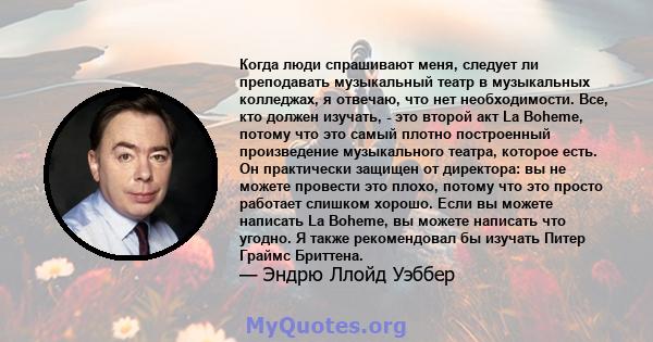 Когда люди спрашивают меня, следует ли преподавать музыкальный театр в музыкальных колледжах, я отвечаю, что нет необходимости. Все, кто должен изучать, - это второй акт La Boheme, потому что это самый плотно