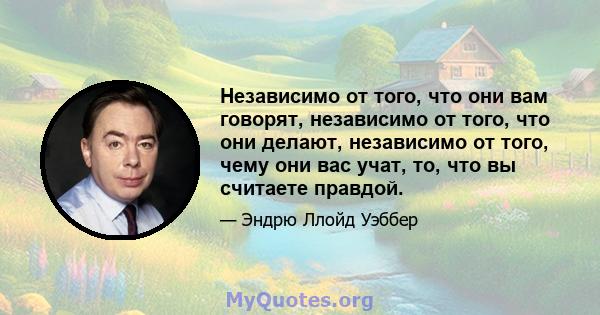 Независимо от того, что они вам говорят, независимо от того, что они делают, независимо от того, чему они вас учат, то, что вы считаете правдой.