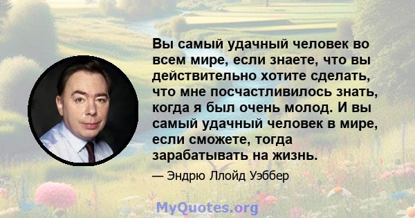 Вы самый удачный человек во всем мире, если знаете, что вы действительно хотите сделать, что мне посчастливилось знать, когда я был очень молод. И вы самый удачный человек в мире, если сможете, тогда зарабатывать на