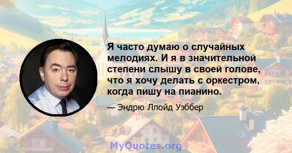 Я часто думаю о случайных мелодиях. И я в значительной степени слышу в своей голове, что я хочу делать с оркестром, когда пишу на пианино.