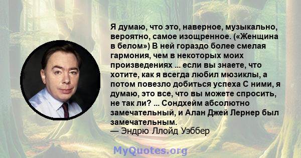 Я думаю, что это, наверное, музыкально, вероятно, самое изощренное. («Женщина в белом») В ней гораздо более смелая гармония, чем в некоторых моих произведениях ... если вы знаете, что хотите, как я всегда любил мюзиклы, 