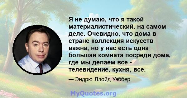 Я не думаю, что я такой материалистический, на самом деле. Очевидно, что дома в стране коллекция искусств важна, но у нас есть одна большая комната посреди дома, где мы делаем все - телевидение, кухня, все.