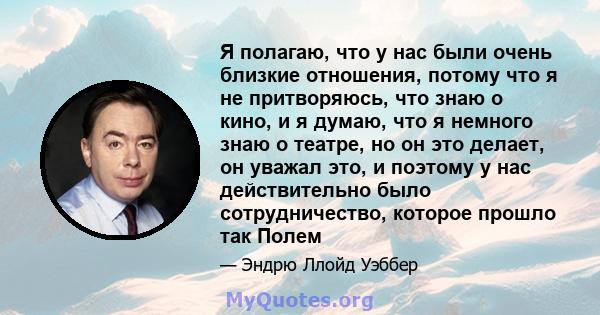 Я полагаю, что у нас были очень близкие отношения, потому что я не притворяюсь, что знаю о кино, и я думаю, что я немного знаю о театре, но он это делает, он уважал это, и поэтому у нас действительно было