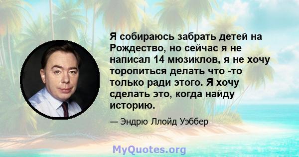 Я собираюсь забрать детей на Рождество, но сейчас я не написал 14 мюзиклов, я не хочу торопиться делать что -то только ради этого. Я хочу сделать это, когда найду историю.