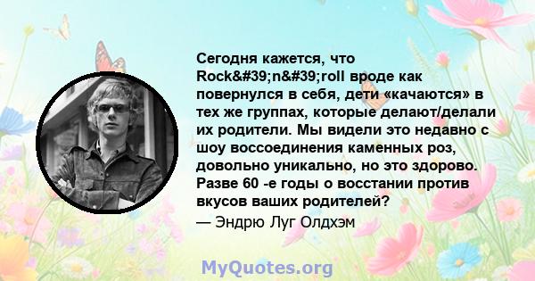 Сегодня кажется, что Rock'n'roll вроде как повернулся в себя, дети «качаются» в тех же группах, которые делают/делали их родители. Мы видели это недавно с шоу воссоединения каменных роз, довольно уникально, но