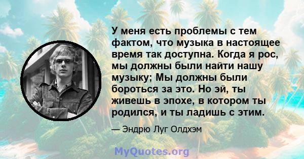 У меня есть проблемы с тем фактом, что музыка в настоящее время так доступна. Когда я рос, мы должны были найти нашу музыку; Мы должны были бороться за это. Но эй, ты живешь в эпохе, в котором ты родился, и ты ладишь с