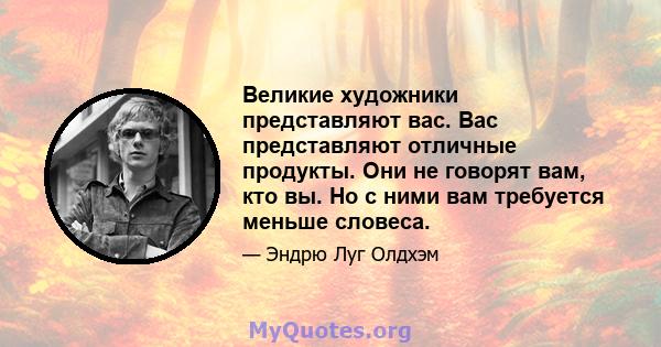 Великие художники представляют вас. Вас представляют отличные продукты. Они не говорят вам, кто вы. Но с ними вам требуется меньше словеса.