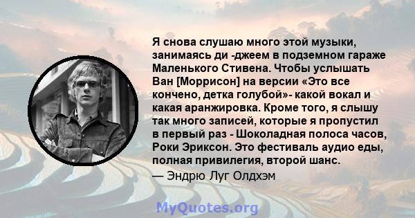 Я снова слушаю много этой музыки, занимаясь ди -джеем в подземном гараже Маленького Стивена. Чтобы услышать Ван [Моррисон] на версии «Это все кончено, детка голубой»- какой вокал и какая аранжировка. Кроме того, я слышу 