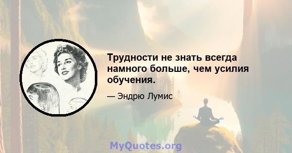 Трудности не знать всегда намного больше, чем усилия обучения.