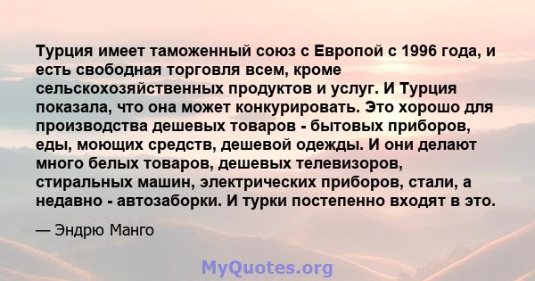 Турция имеет таможенный союз с Европой с 1996 года, и есть свободная торговля всем, кроме сельскохозяйственных продуктов и услуг. И Турция показала, что она может конкурировать. Это хорошо для производства дешевых