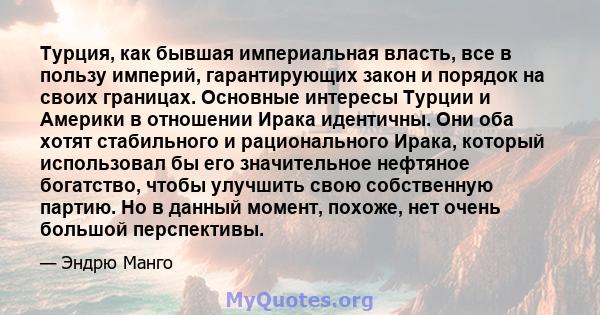 Турция, как бывшая империальная власть, все в пользу империй, гарантирующих закон и порядок на своих границах. Основные интересы Турции и Америки в отношении Ирака идентичны. Они оба хотят стабильного и рационального