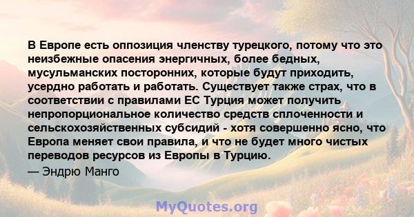 В Европе есть оппозиция членству турецкого, потому что это неизбежные опасения энергичных, более бедных, мусульманских посторонних, которые будут приходить, усердно работать и работать. Существует также страх, что в